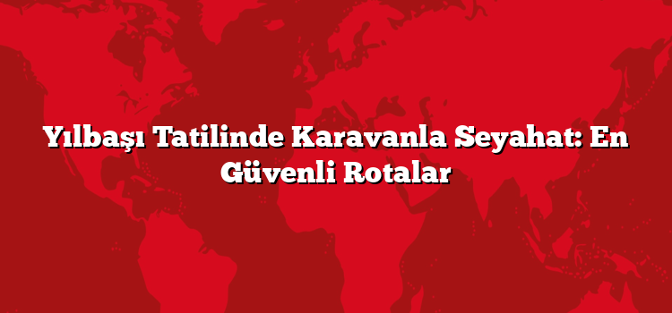Yılbaşı Tatilinde Karavanla Seyahat: En Güvenli Rotalar