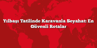 Yılbaşı Tatilinde Karavanla Seyahat: En Güvenli Rotalar