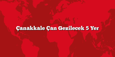 Çanakkale Çan Gezilecek 5 Yer