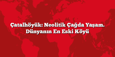 Çatalhöyük: Neolitik Çağda Yaşam. Dünyanın En Eski Köyü