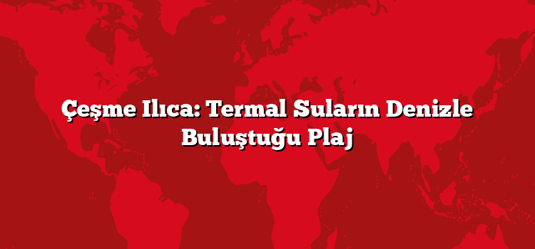 Çeşme Ilıca: Termal Suların Denizle Buluştuğu Plaj