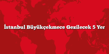 İstanbul Büyükçekmece Gezilecek 5 Yer