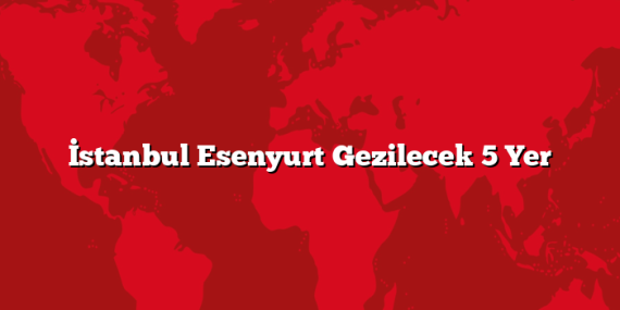 İstanbul Esenyurt Gezilecek 5 Yer