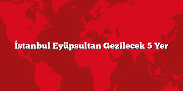 İstanbul Eyüpsultan Gezilecek 5 Yer
