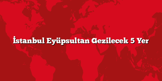 İstanbul Eyüpsultan Gezilecek 5 Yer