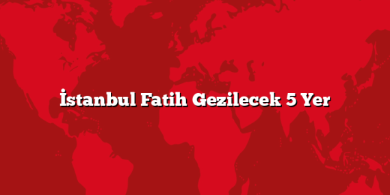 İstanbul Fatih Gezilecek 5 Yer