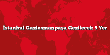 İstanbul Gaziosmanpaşa Gezilecek 5 Yer