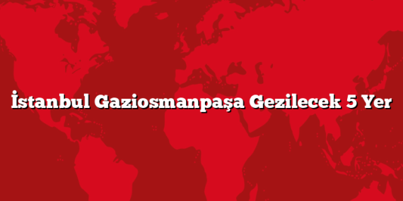 İstanbul Gaziosmanpaşa Gezilecek 5 Yer