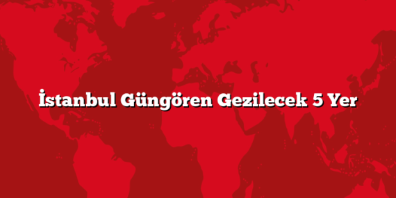 İstanbul Güngören Gezilecek 5 Yer