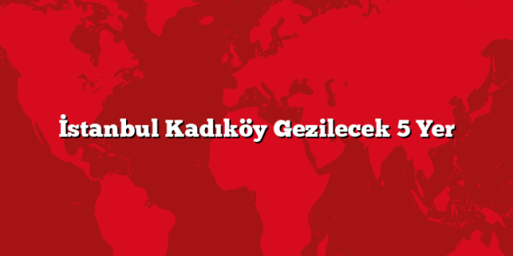 İstanbul Kadıköy Gezilecek 5 Yer