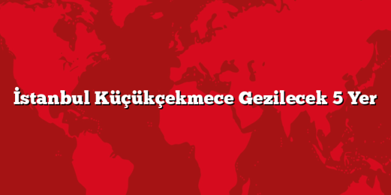 İstanbul Küçükçekmece Gezilecek 5 Yer