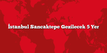 İstanbul Sancaktepe Gezilecek 5 Yer