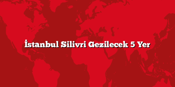 İstanbul Silivri Gezilecek 5 Yer