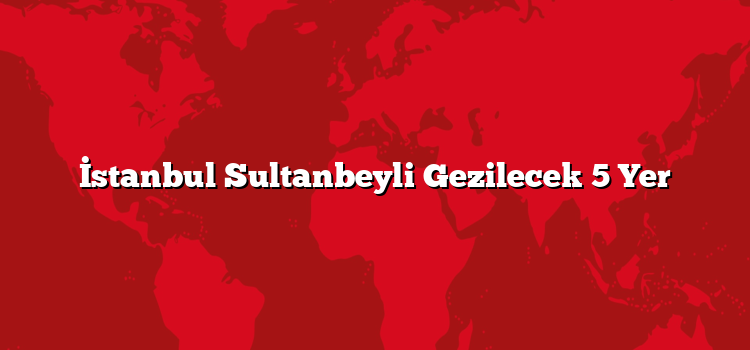 İstanbul Sultanbeyli Gezilecek 5 Yer