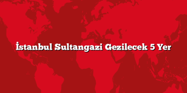 İstanbul Sultangazi Gezilecek 5 Yer