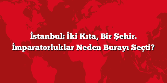 İstanbul: İki Kıta, Bir Şehir. İmparatorluklar Neden Burayı Seçti?
