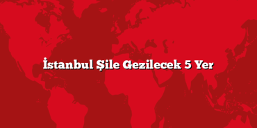 İstanbul Şile Gezilecek 5 Yer