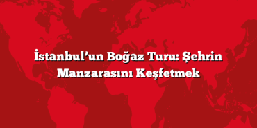 İstanbul’un Boğaz Turu: Şehrin Manzarasını Keşfetmek