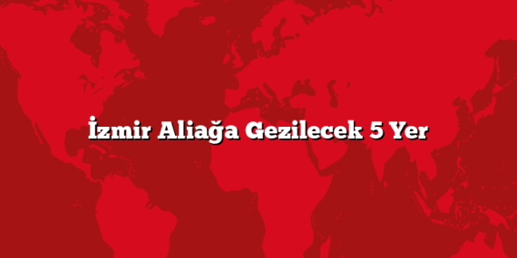 İzmir Aliağa Gezilecek 5 Yer