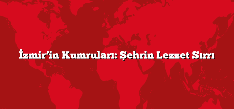 İzmir’in Kumruları: Şehrin Lezzet Sırrı