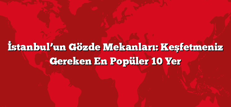İstanbul’un Gözde Mekanları: Keşfetmeniz Gereken En Popüler 10 Yer