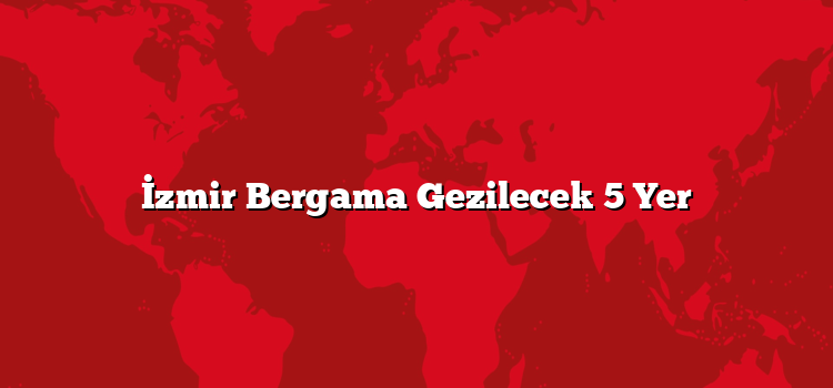 İzmir Bergama Gezilecek 5 Yer