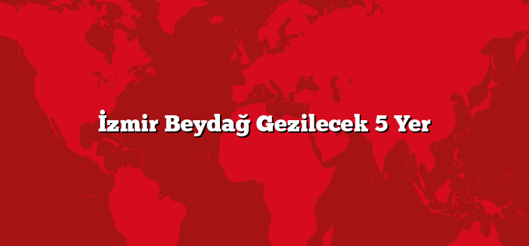 İzmir Beydağ Gezilecek 5 Yer