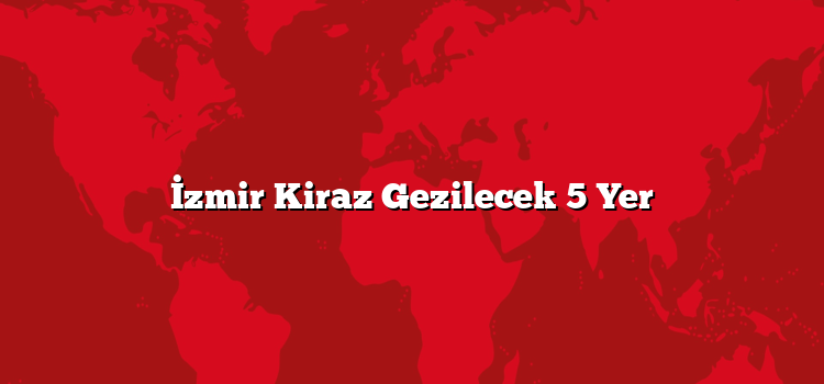 İzmir Kiraz Gezilecek 5 Yer