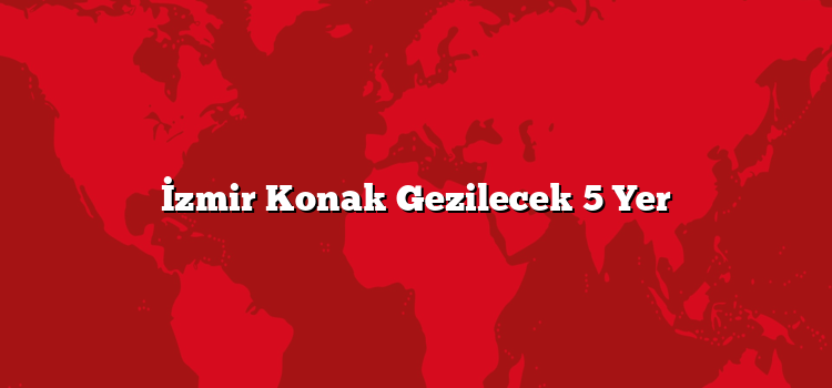 İzmir Konak Gezilecek 5 Yer
