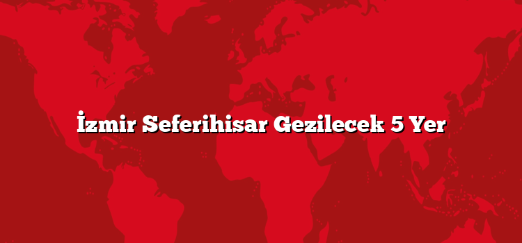 İzmir Seferihisar Gezilecek 5 Yer