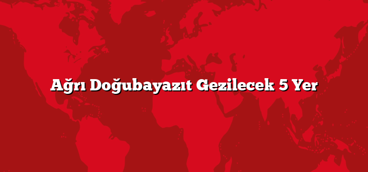 Ağrı Doğubayazıt Gezilecek 5 Yer