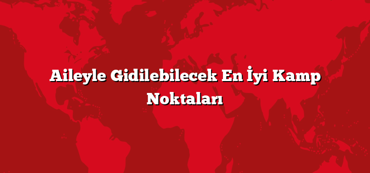 Aileyle Gidilebilecek En İyi Kamp Noktaları