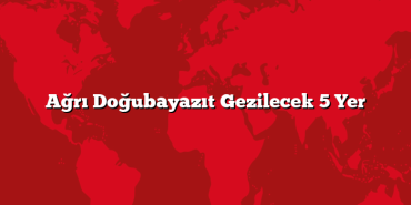 Ağrı Doğubayazıt Gezilecek 5 Yer