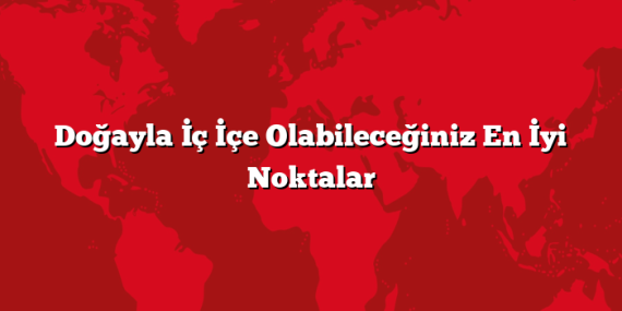 Doğayla İç İçe Olabileceğiniz En İyi Noktalar