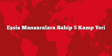 Eşsiz Manzaralara Sahip 5 Kamp Yeri