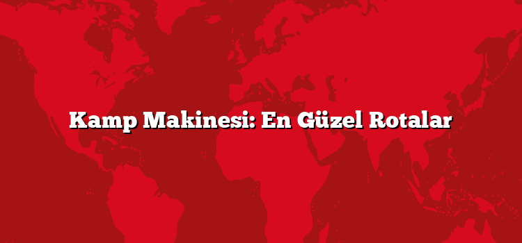 Kamp Makinesi: En Güzel Rotalar