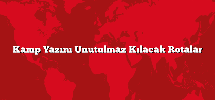 Kamp Yazını Unutulmaz Kılacak Rotalar