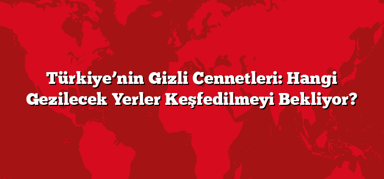 Türkiye’nin Gizli Cennetleri: Hangi Gezilecek Yerler Keşfedilmeyi Bekliyor?