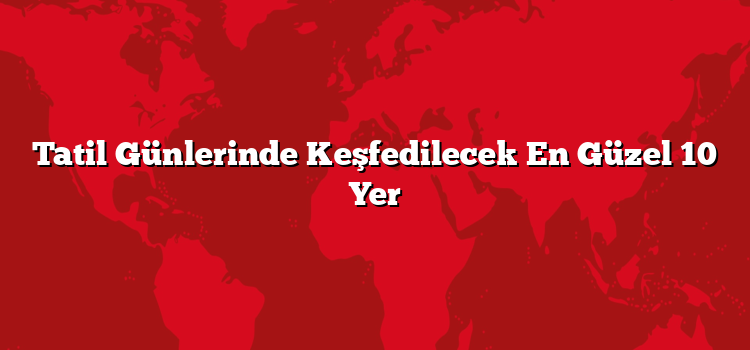 Tatil Günlerinde Keşfedilecek En Güzel 10 Yer