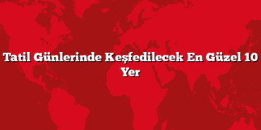 Tatil Günlerinde Keşfedilecek En Güzel 10 Yer