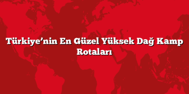 Türkiye’nin En Güzel Yüksek Dağ Kamp Rotaları