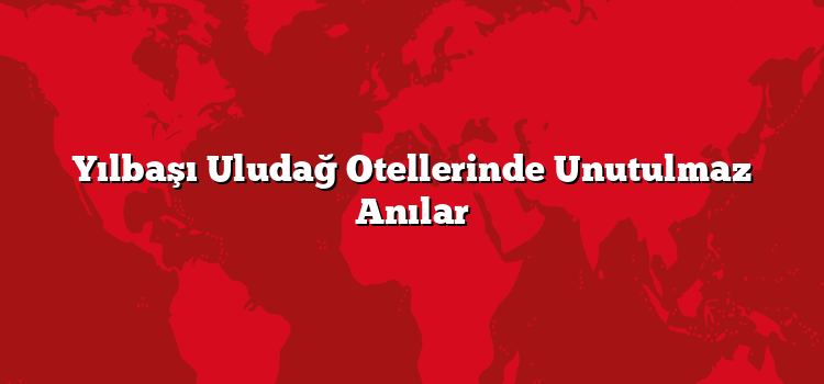 Yılbaşı Uludağ Otellerinde Unutulmaz Anılar