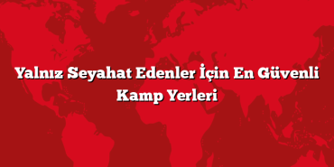 Yalnız Seyahat Edenler İçin En Güvenli Kamp Yerleri
