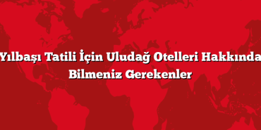 Yılbaşı Tatili İçin Uludağ Otelleri Hakkında Bilmeniz Gerekenler