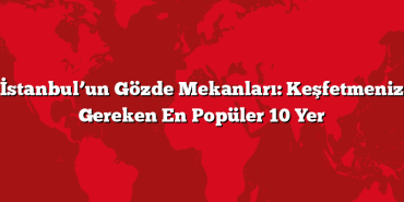 İstanbul’un Gözde Mekanları: Keşfetmeniz Gereken En Popüler 10 Yer