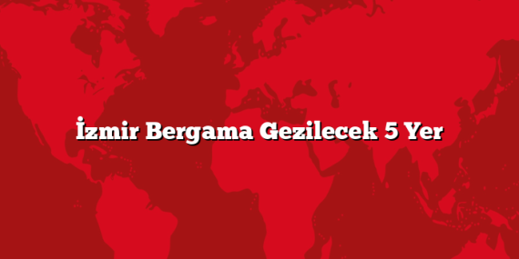İzmir Bergama Gezilecek 5 Yer