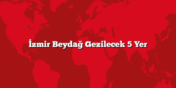İzmir Beydağ Gezilecek 5 Yer