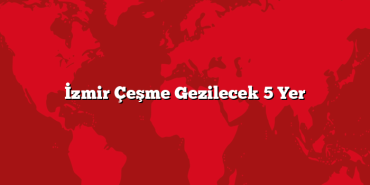 İzmir Çeşme Gezilecek 5 Yer