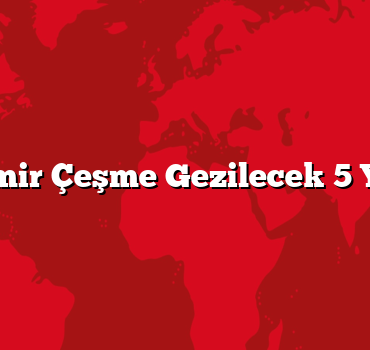 İzmir Çeşme Gezilecek 5 Yer