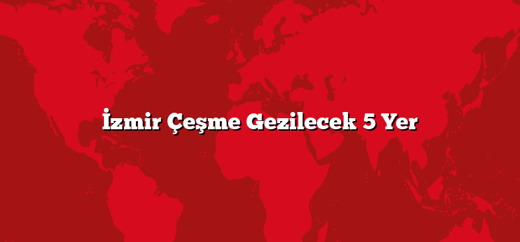 İzmir Çeşme Gezilecek 5 Yer